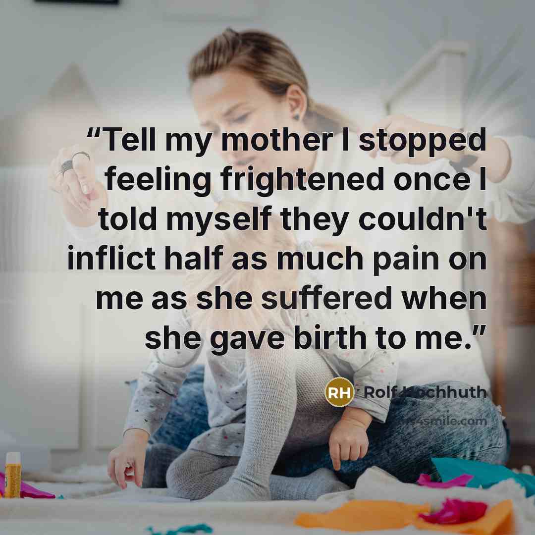 “Tell my mother I stopped feeling frightened once I told myself they couldn't inflict half as much pain on me as she suffered when she gave birth to me.” quote by Rolf Hochhuth