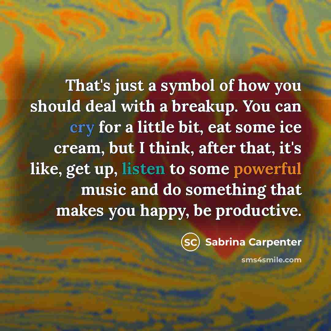 “That's just a symbol of how you should deal with a breakup. You can cry for a little bit, eat some ice cream, but I think, after that, it's like, get up, listen to some powerful music and do something that makes you happy, be productive.” quote by Sabrina Carpenter