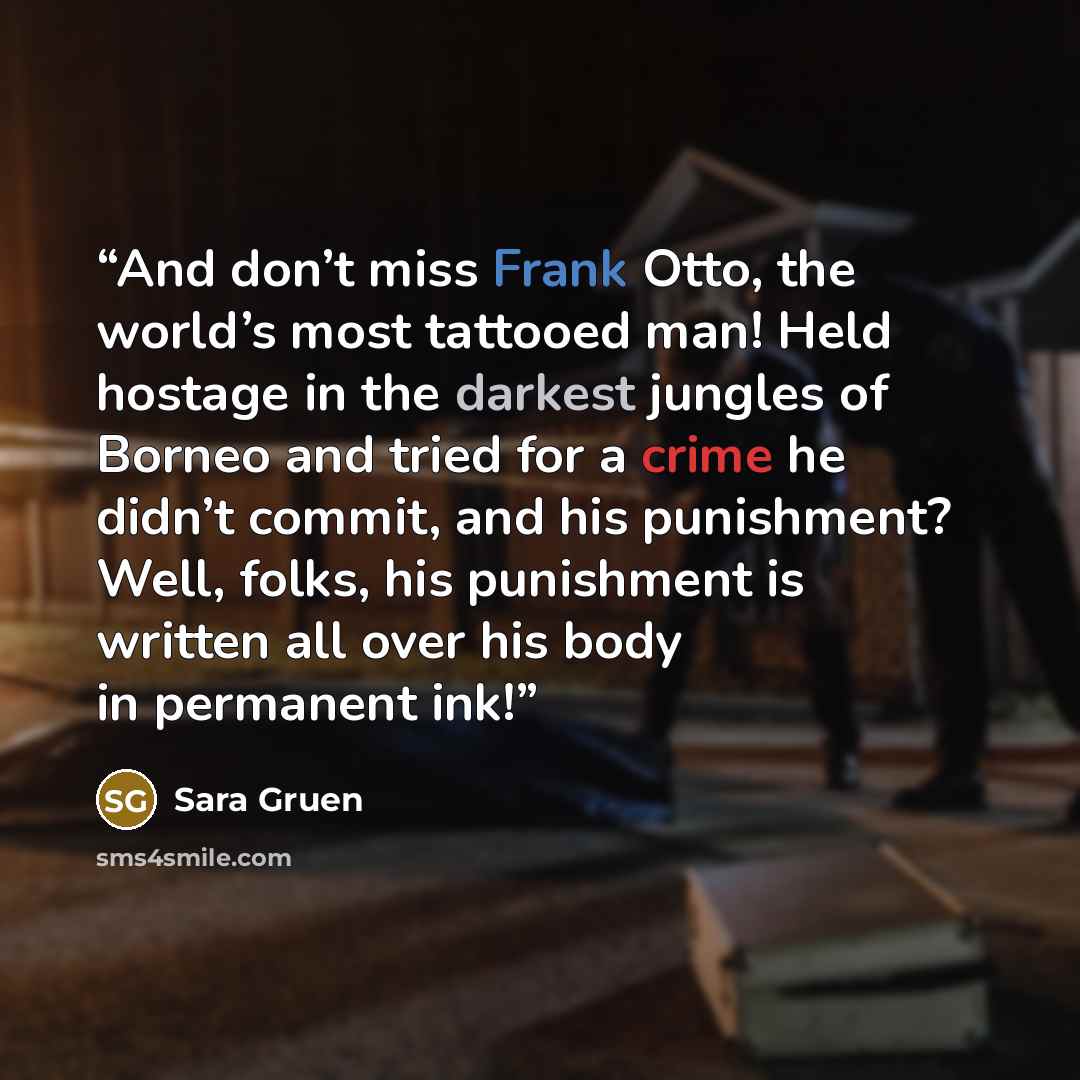 “And don’t miss Frank Otto, the world’s most tattooed man! Held hostage in the darkest jungles of Borneo and tried for a crime he didn’t commit, and his punishment? Well, folks, his punishment is written all over his body in permanent ink!” quote by Sara Gruen