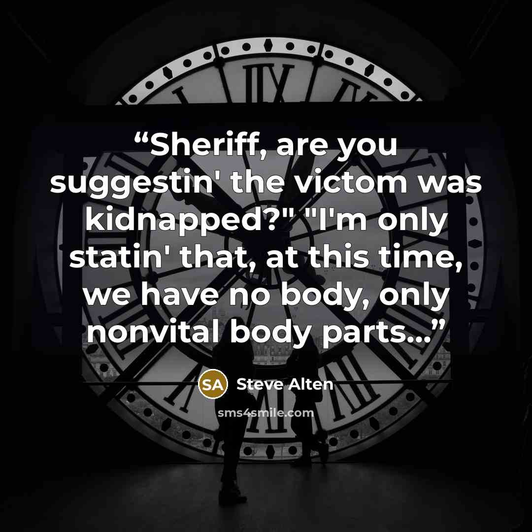 “Sheriff, are you suggestin' the victom was kidnapped?" "I'm only statin' that, at this time, we have no body, only nonvital body parts...” quote by Steve Alten