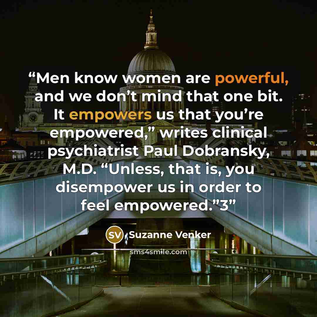 “Men know women are powerful, and we don’t mind that one bit. It empowers us that you’re empowered,” writes clinical psychiatrist Paul Dobransky, M.D. “Unless, that is, you disempower us in order to feel empowered.”3” quote by Suzanne Venker
