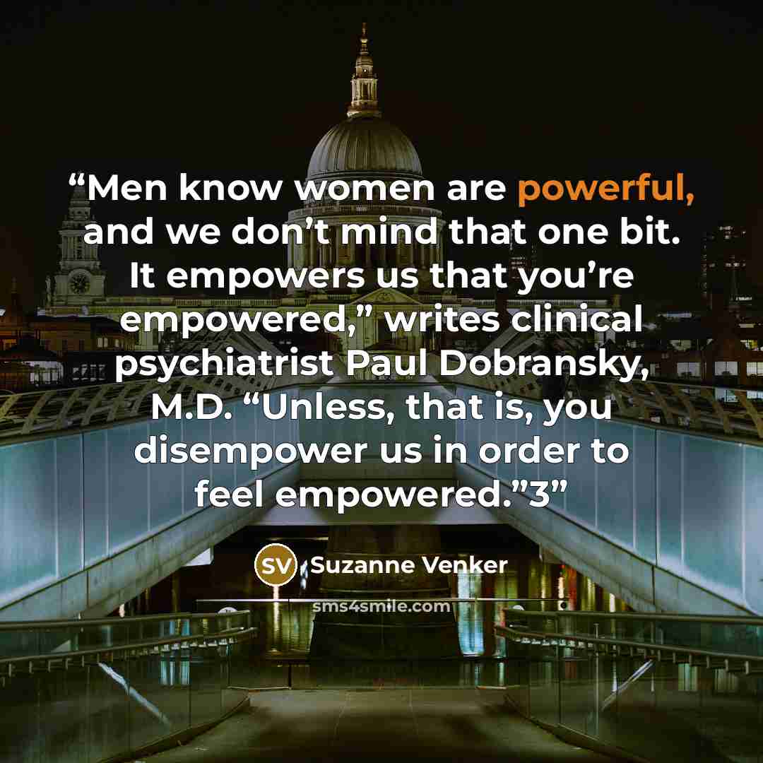 “Men know women are powerful, and we don’t mind that one bit. It empowers us that you’re empowered,” writes clinical psychiatrist Paul Dobransky, M.D. “Unless, that is, you disempower us in order to feel empowered.”3” quote by Suzanne Venker