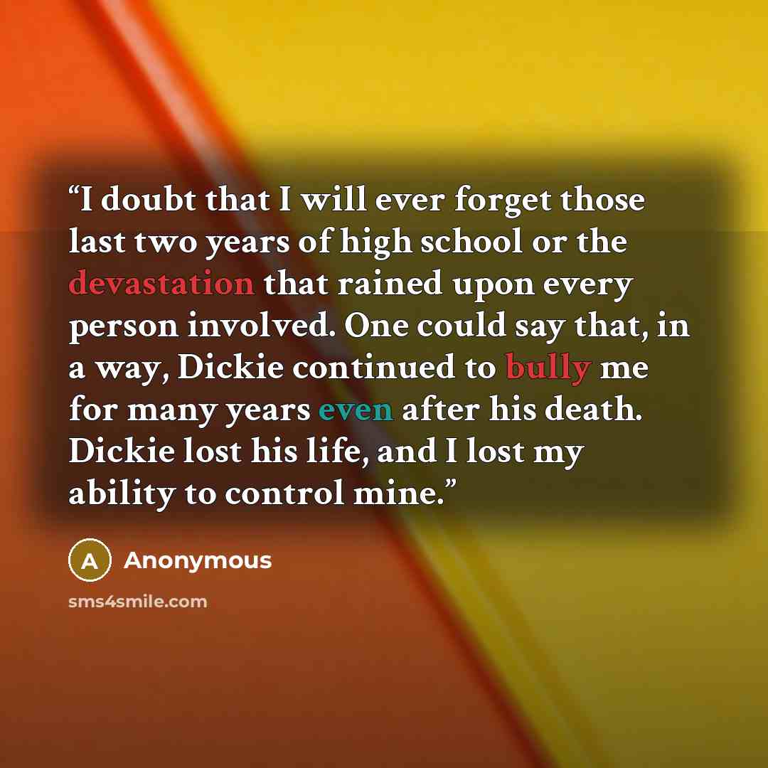 “I doubt that I will ever forget those last two years of high school or the devastation that rained upon every person involved. One could say that, in a way, Dickie continued to bully me for many years even after his death. Dickie lost his life, and I lost my ability to control mine.” quote by Anonymous