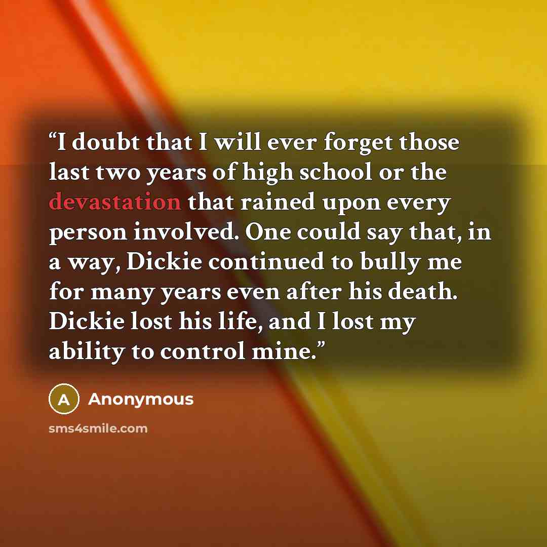 “I doubt that I will ever forget those last two years of high school or the devastation that rained upon every person involved. One could say that, in a way, Dickie continued to bully me for many years even after his death. Dickie lost his life, and I lost my ability to control mine.” quote by Anonymous