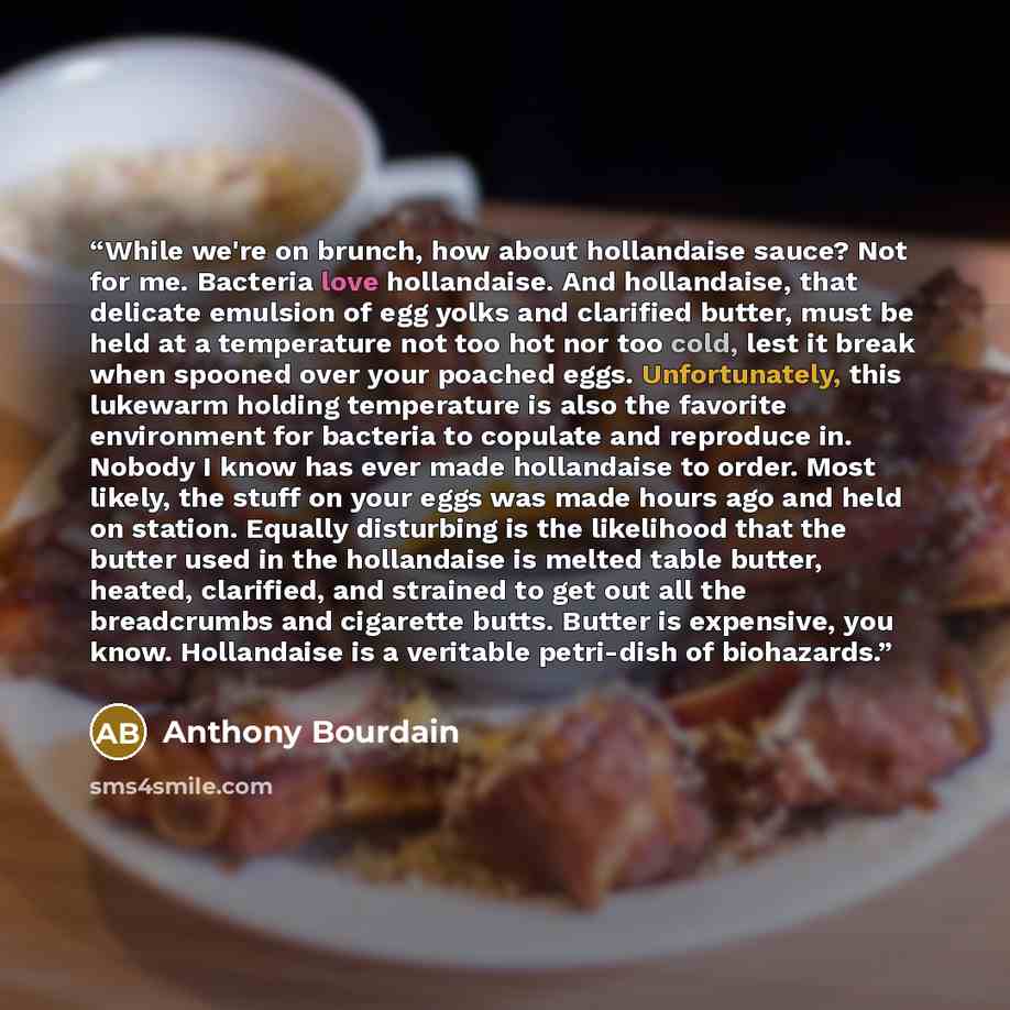 “While we're on brunch, how about hollandaise sauce? Not for me. Bacteria love hollandaise. And hollandaise, that delicate emulsion of egg yolks and clarified butter, must be held at a temperature not too hot nor too cold, lest it break when spooned over your poached eggs. Unfortunately, this…” quote by Anthony Bourdain
