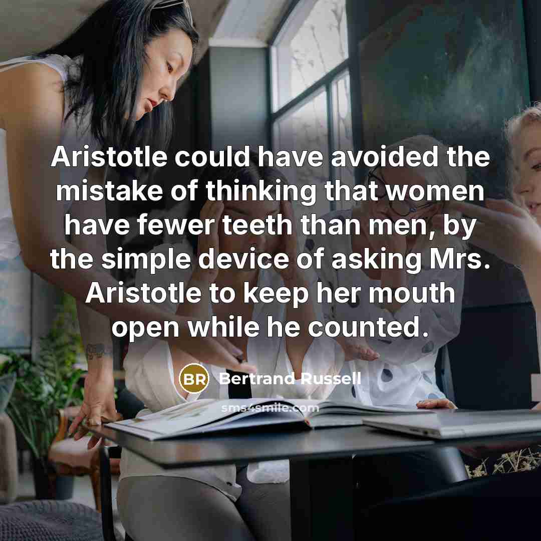 “Aristotle could have avoided the mistake of thinking that women have fewer teeth than men, by the simple device of asking Mrs. Aristotle to keep her mouth open while he counted.” quote by Bertrand Russell