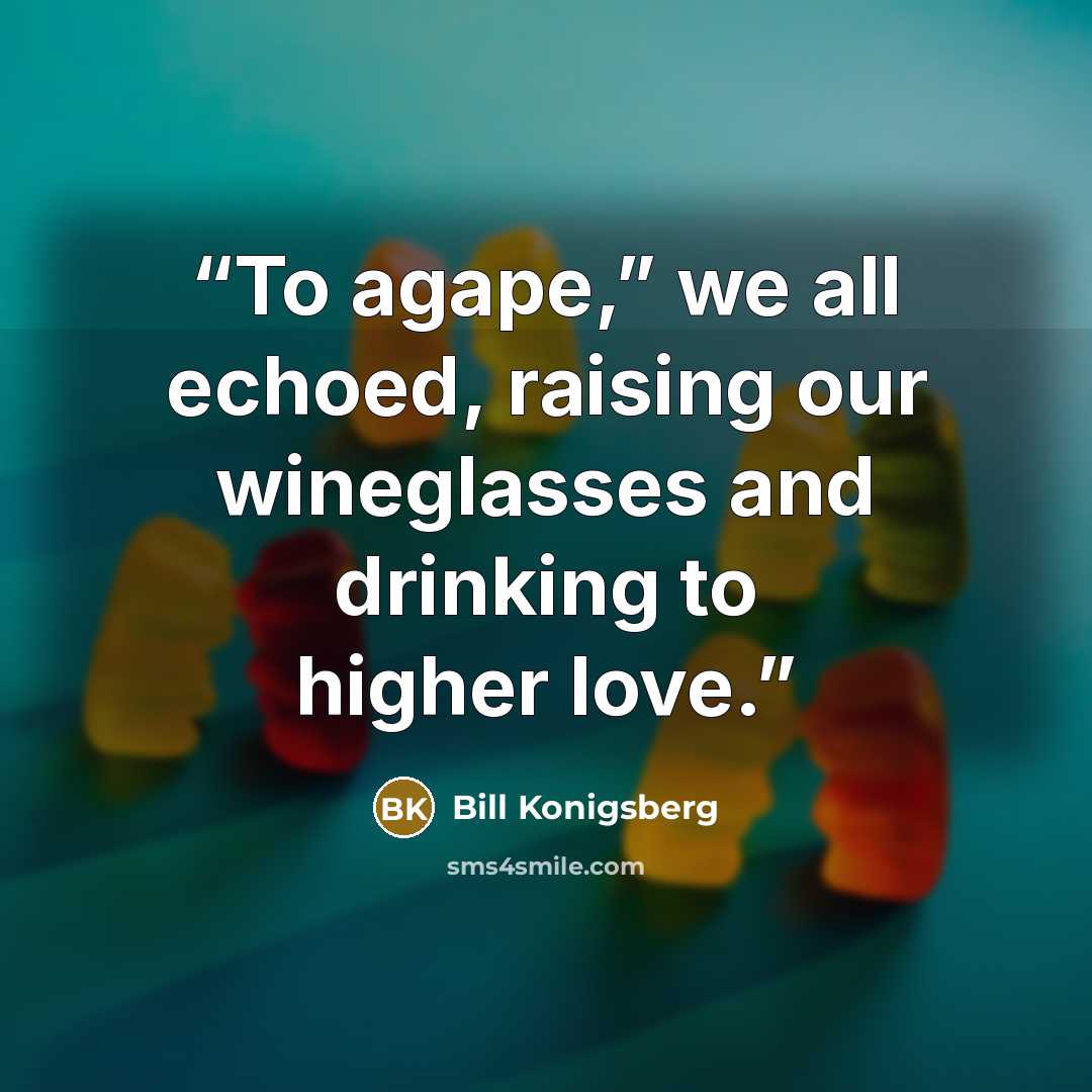 “To agape,” we all echoed, raising our wineglasses and drinking to higher love.” quote by Bill Konigsberg
