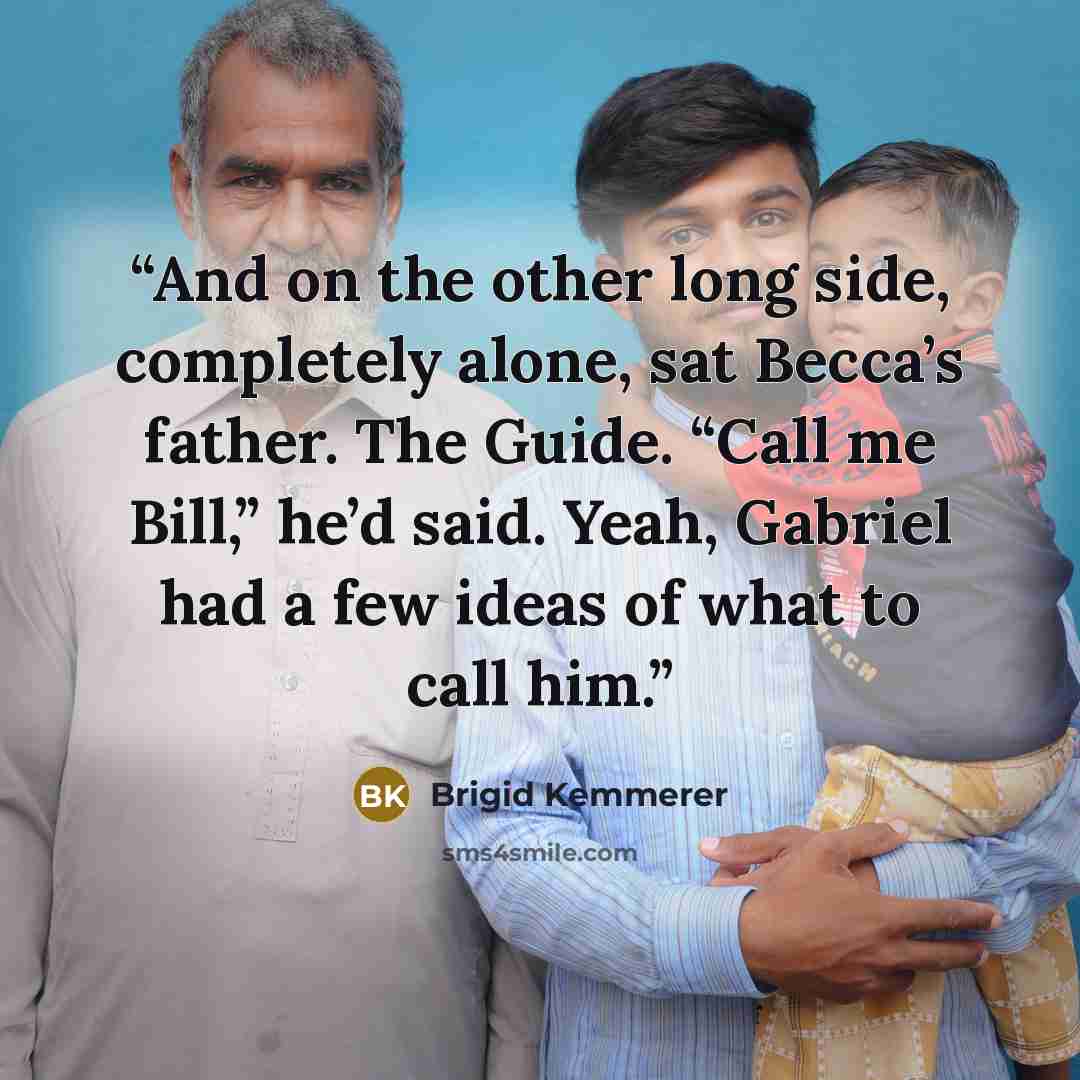 “And on the other long side, completely alone, sat Becca’s father. The Guide. “Call me Bill,” he’d said. Yeah, Gabriel had a few ideas of what to call him.” quote by Brigid Kemmerer