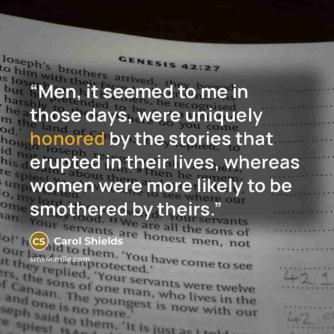 “Men, it seemed to me in those days, were uniquely honored by the stories that erupted in their lives, whereas women were more likely to be smothered by theirs.” quote by Carol Shields