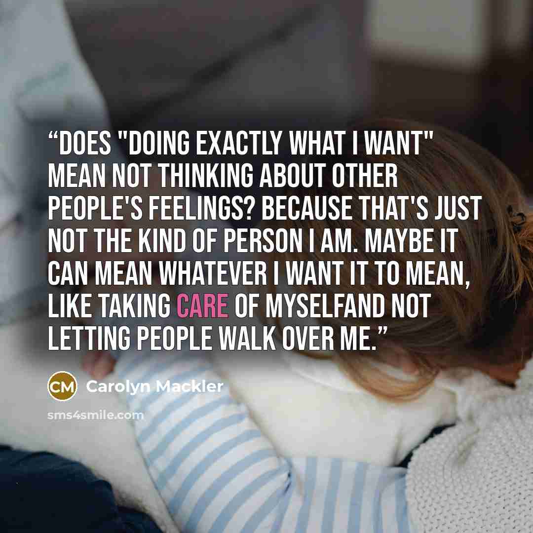 “Does "doing exactly what I want" mean not thinking about other people's feelings? Because that's just not the kind of person I am. Maybe it can mean whatever I want it to mean, like taking care of myselfand not letting people walk over me.” quote by Carolyn Mackler