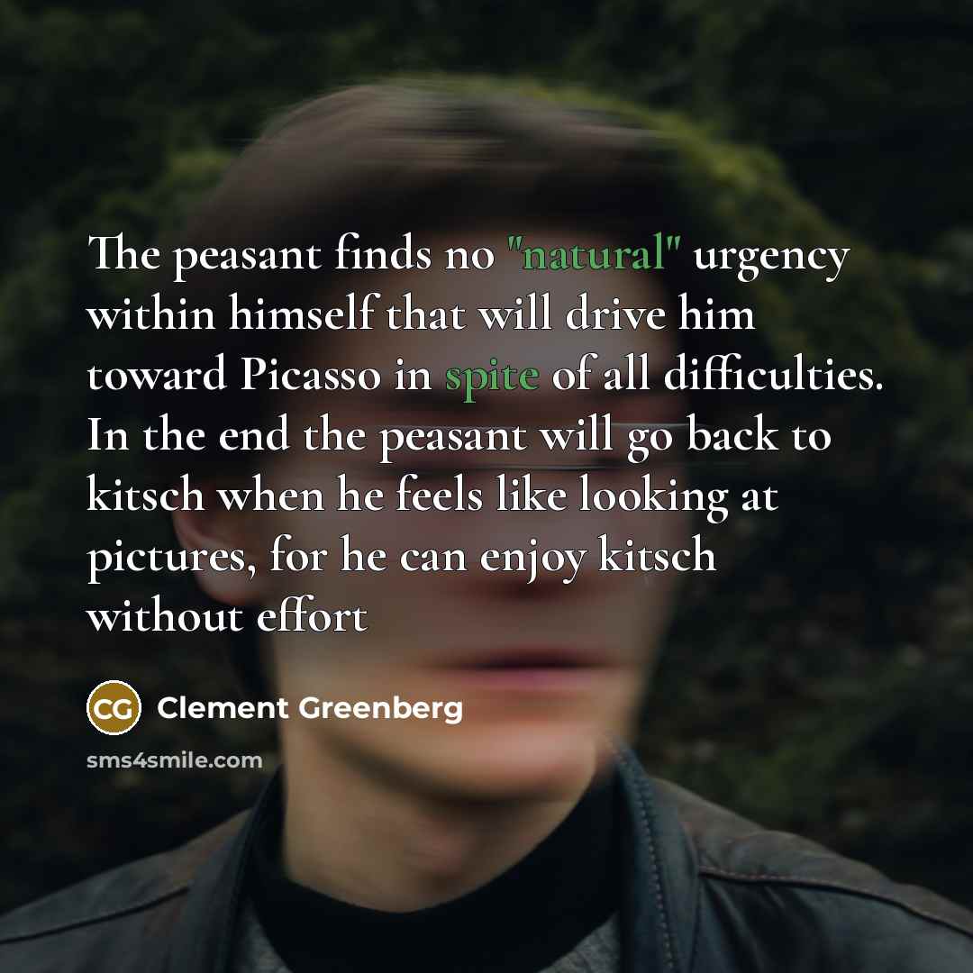 “The peasant finds no "natural" urgency within himself that will drive him toward Picasso in spite of all difficulties. In the end the peasant will go back to kitsch when he feels like looking at pictures, for he can enjoy kitsch without effort” quote by Clement Greenberg