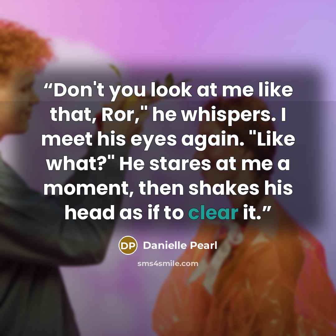 “Don't you look at me like that, Ror," he whispers. I meet his eyes again. "Like what?" He stares at me a moment, then shakes his head as if to clear it.” quote by Danielle Pearl