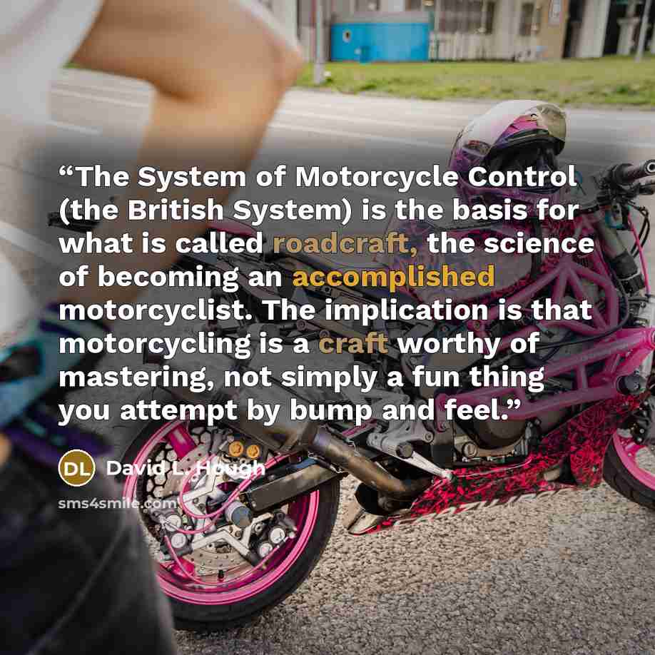 “The System of Motorcycle Control (the British System) is the basis for what is called roadcraft, the science of becoming an accomplished motorcyclist. The implication is that motorcycling is a craft worthy of mastering, not simply a fun thing you attempt by bump and feel.” quote by David L. Hough