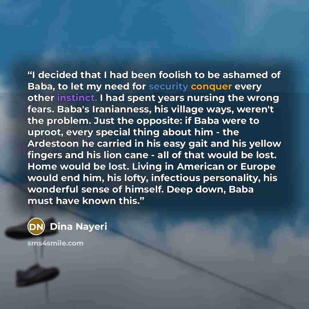 “I decided that I had been foolish to be ashamed of Baba, to let my need for security conquer every other instinct. I had spent years nursing the wrong fears. Baba's Iranianness, his village ways, weren't the problem. Just the opposite: if Baba were to uproot, every special thing about him - the…” quote by Dina Nayeri