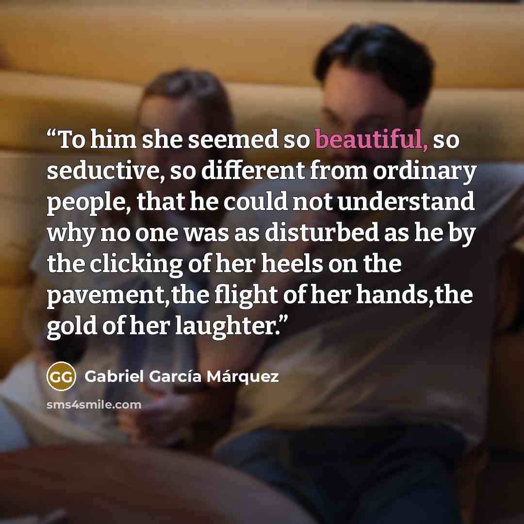 “To him she seemed so beautiful, so seductive, so different from ordinary people, that he could not understand why no one was as disturbed as he by the clicking of her heels on the pavement,the flight of her hands,the gold of her laughter.” quote by Gabriel García Márquez