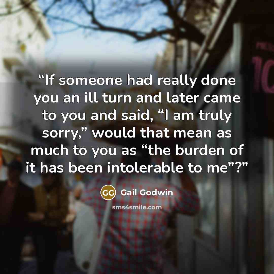 “If someone had really done you an ill turn and later came to you and said, “I am truly sorry,” would that mean as much to you as “the burden of it has been intolerable to me”?” quote by Gail Godwin