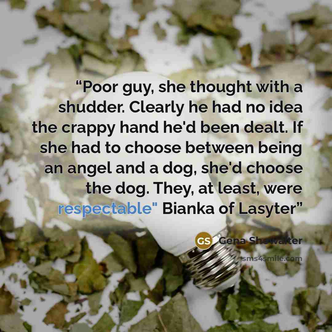 “Poor guy, she thought with a shudder. Clearly he had no idea the crappy hand he'd been dealt. If she had to choose between being an angel and a dog, she'd choose the dog. They, at least, were respectable" Bianka of Lasyter” quote by Gena Showalter