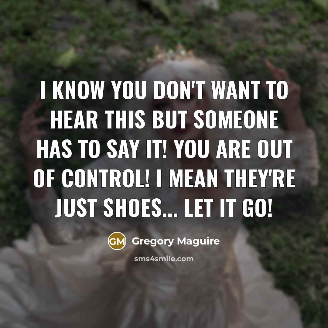 “I know you don't want to hear this but someone has to say it! You are out of control! I mean they're just shoes... let it go!” quote by Gregory Maguire