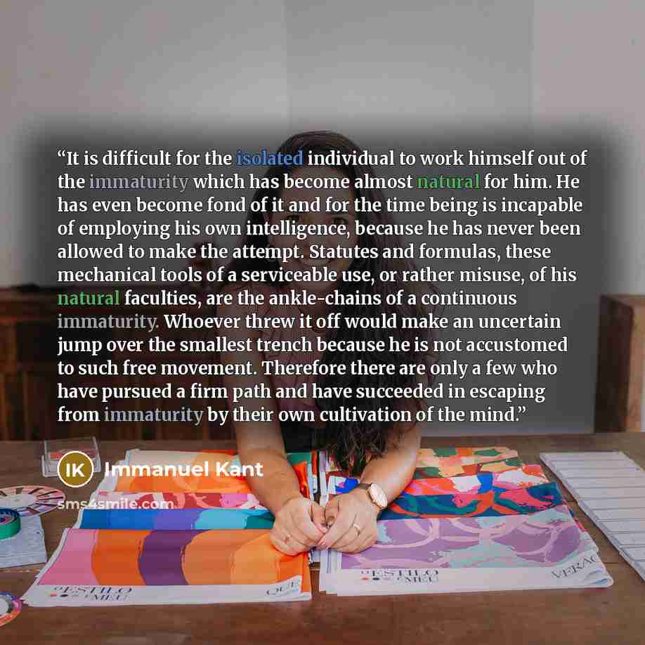“It is difficult for the isolated individual to work himself out of the immaturity which has become almost natural for him. He has even become fond of it and for the time being is incapable of employing his own intelligence, because he has never been allowed to make the attempt. Statutes and…” quote by Immanuel Kant
