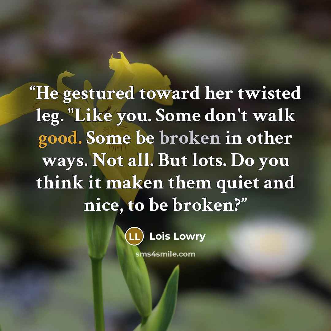 “He gestured toward her twisted leg. "Like you. Some don't walk good. Some be broken in other ways. Not all. But lots. Do you think it maken them quiet and nice, to be broken?” quote by Lois Lowry