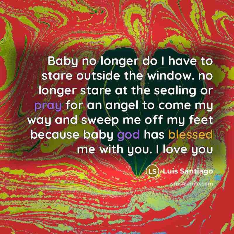 “Baby no longer do I have to stare outside the window. no longer stare at the sealing or pray for an angel to come my way and sweep me off my feet because baby god has blessed me with you. I love you” quote by Luis Santiago