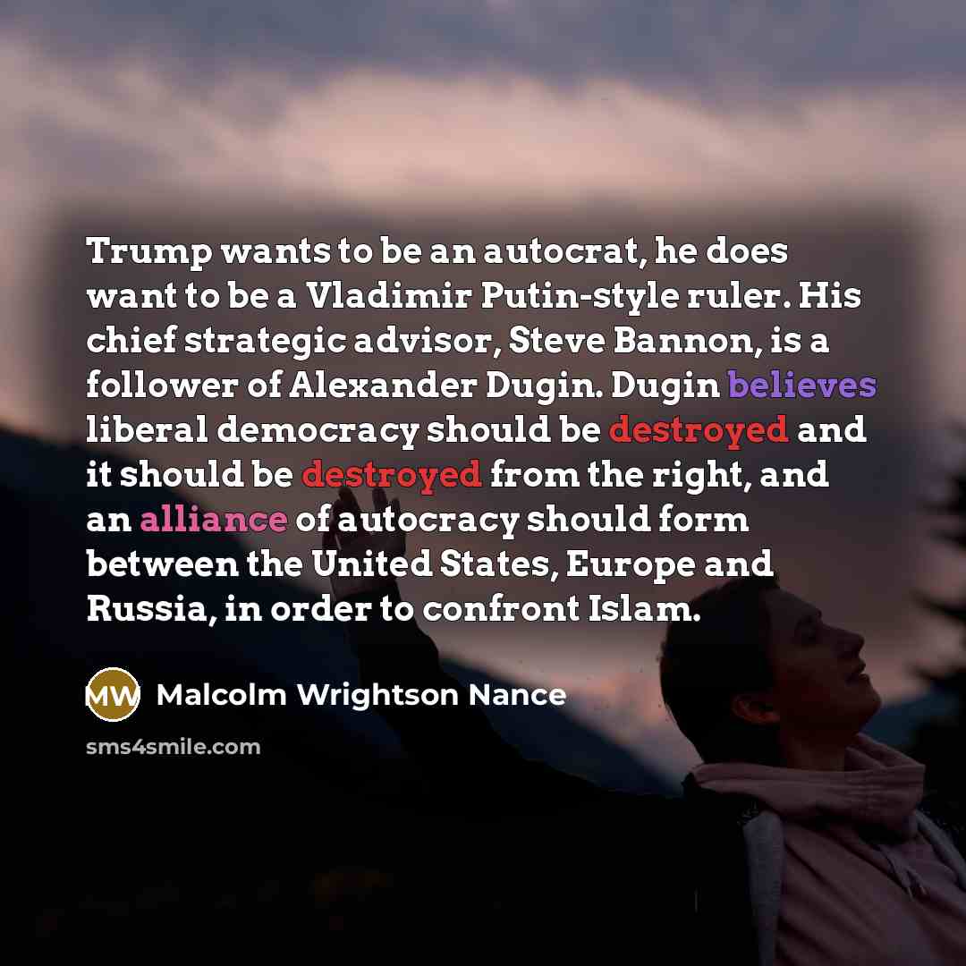 “Trump wants to be an autocrat, he does want to be a Vladimir Putin-style ruler. His chief strategic advisor, Steve Bannon, is a follower of Alexander Dugin. Dugin believes liberal democracy should be destroyed and it should be destroyed from the right, and an alliance of autocracy should form…” quote by Malcolm Wrightson Nance