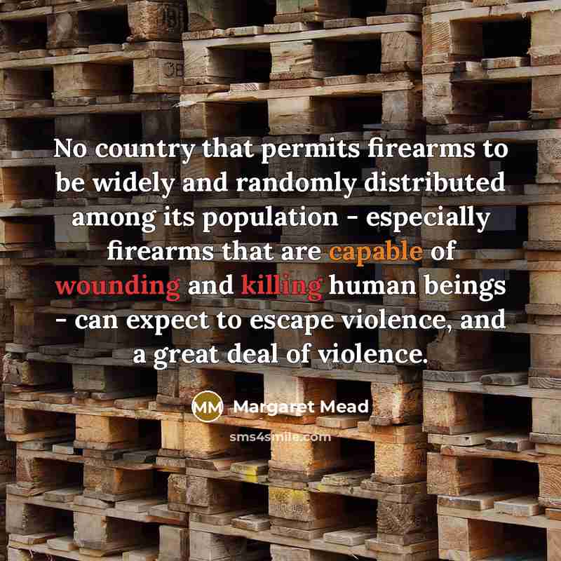 “No country that permits firearms to be widely and randomly distributed among its population - especially firearms that are capable of wounding and killing human beings - can expect to escape violence, and a great deal of violence.” quote by Margaret Mead