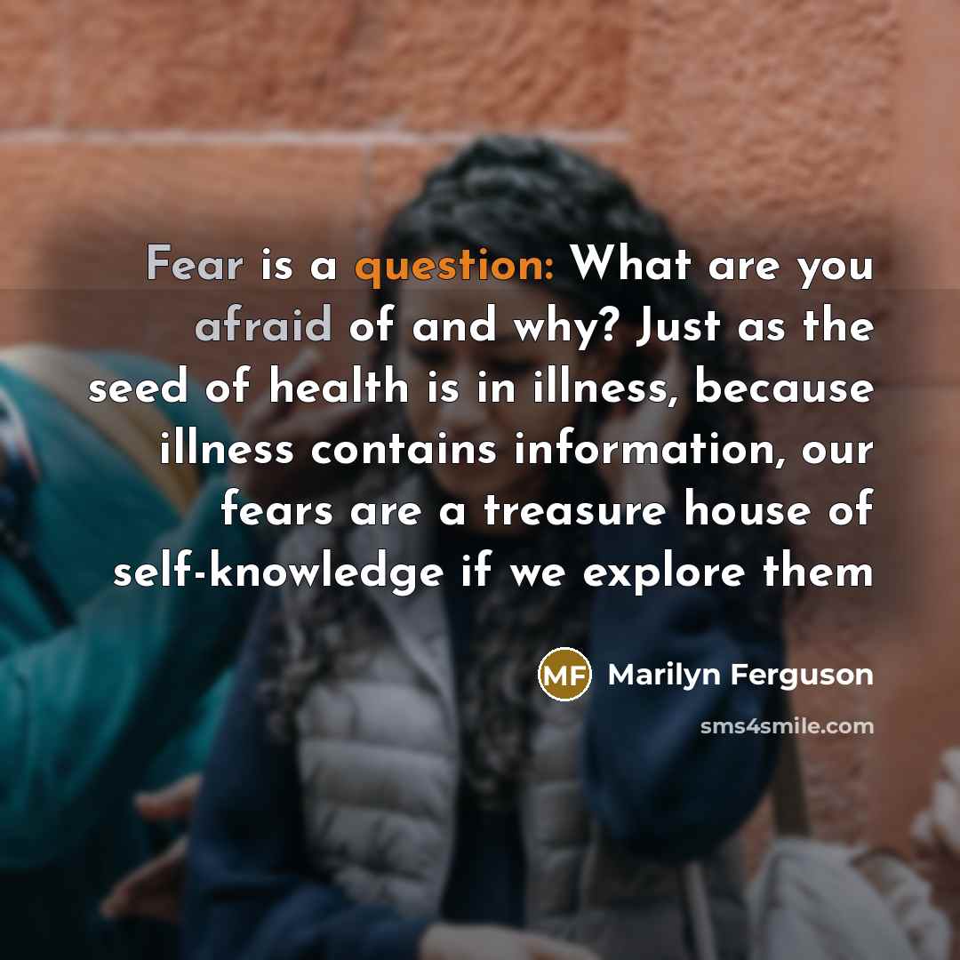 “Fear is a question: What are you afraid of and why? Just as the seed of health is in illness, because illness contains information, our fears are a treasure house of self-knowledge if we explore them” quote by Marilyn Ferguson