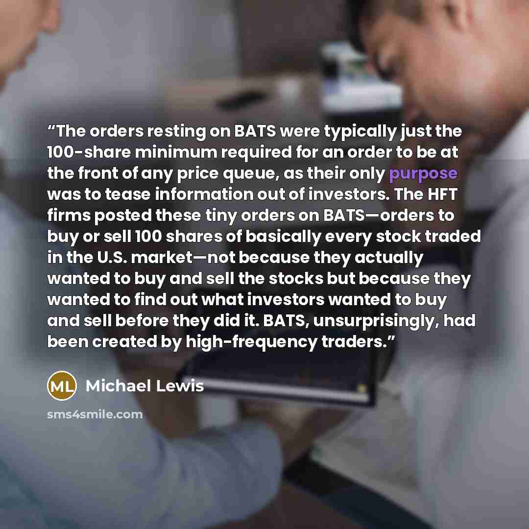 “The orders resting on BATS were typically just the 100-share minimum required for an order to be at the front of any price queue, as their only purpose was to tease information out of investors. The HFT firms posted these tiny orders on BATS—orders to buy or sell 100 shares of basically every…” quote by Michael Lewis