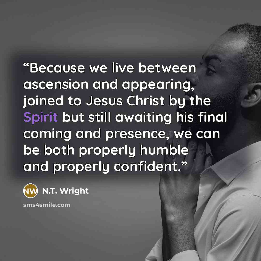 “Because we live between ascension and appearing, joined to Jesus Christ by the Spirit but still awaiting his final coming and presence, we can be both properly humble and properly confident.” quote by N.T. Wright