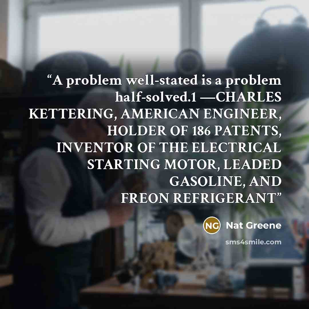“A problem well-stated is a problem half-solved.1 —CHARLES KETTERING, AMERICAN ENGINEER, HOLDER OF 186 PATENTS, INVENTOR OF THE ELECTRICAL STARTING MOTOR, LEADED GASOLINE, AND FREON REFRIGERANT” quote by Nat Greene