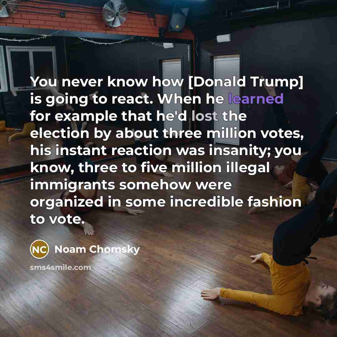 “You never know how [Donald Trump] is going to react. When he learned for example that he'd lost the election by about three million votes, his instant reaction was insanity; you know, three to five million illegal immigrants somehow were organized in some incredible fashion to vote.” quote by Noam Chomsky