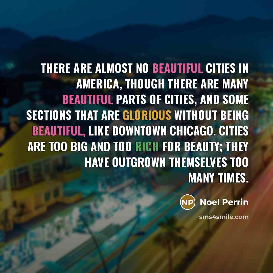 “There are almost no beautiful cities in America, though there are many beautiful parts of cities, and some sections that are glorious without being beautiful, like downtown Chicago. Cities are too big and too rich for beauty; they have outgrown themselves too many times.” quote by Noel Perrin