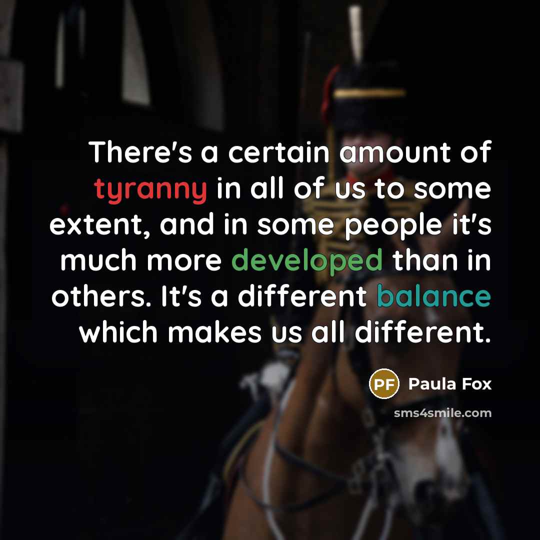 “There's a certain amount of tyranny in all of us to some extent, and in some people it's much more developed than in others. It's a different balance which makes us all different.” quote by Paula Fox