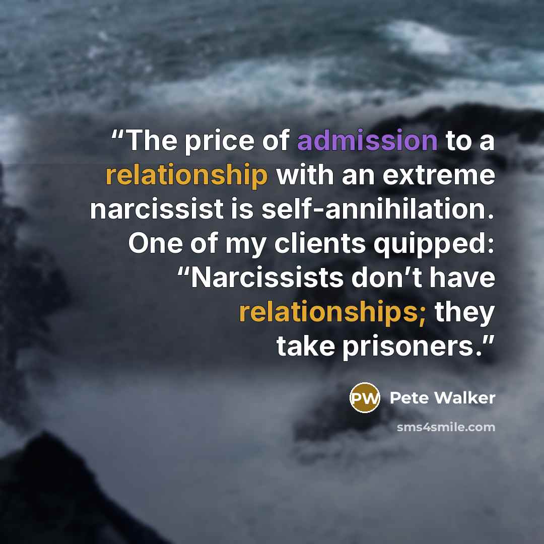 “The price of admission to a relationship with an extreme narcissist is self-annihilation. One of my clients quipped: “Narcissists don’t have relationships; they take prisoners.” quote by Pete Walker