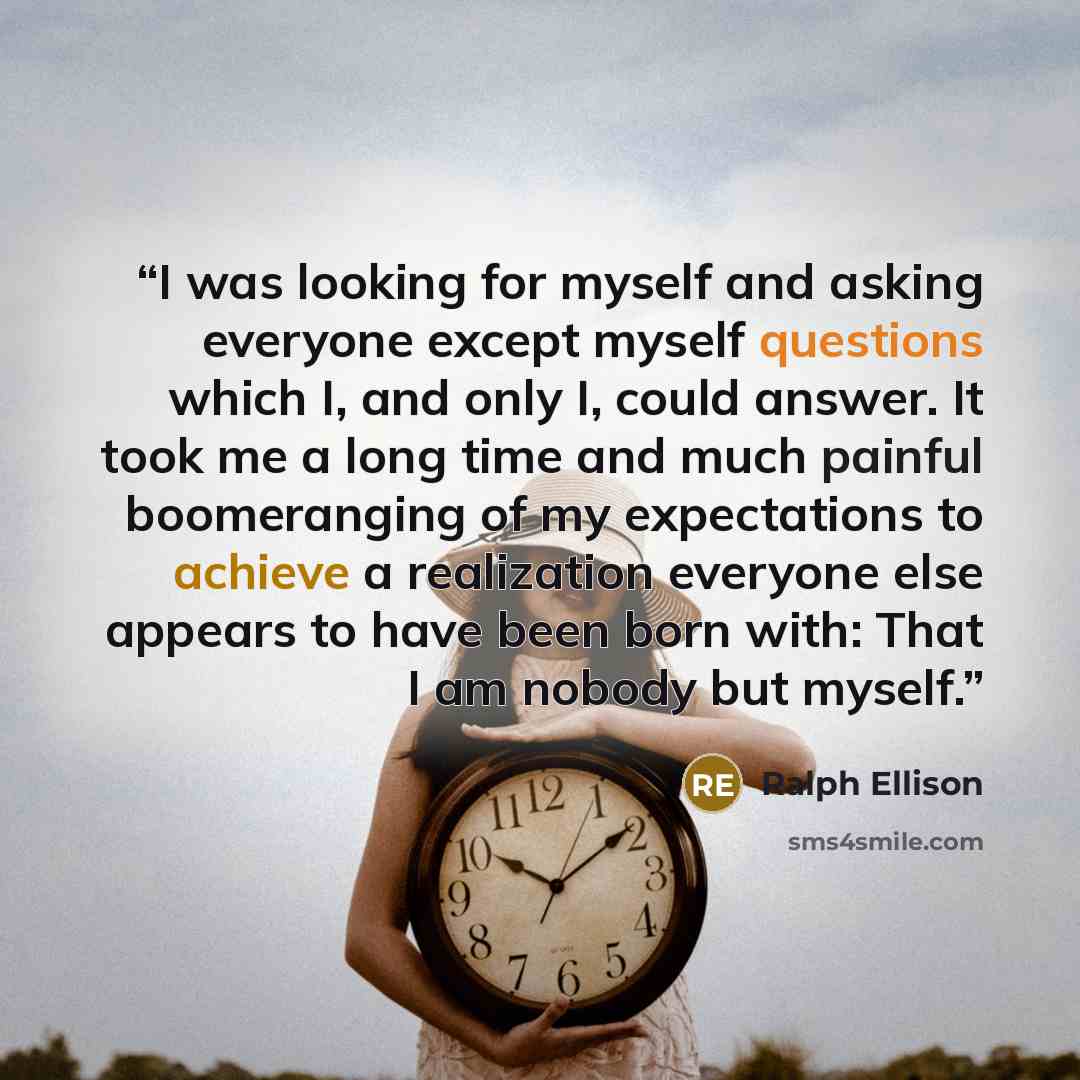 “I was looking for myself and asking everyone except myself questions which I, and only I, could answer. It took me a long time and much painful boomeranging of my expectations to achieve a realization everyone else appears to have been born with: That I am nobody but myself.” quote by Ralph Ellison