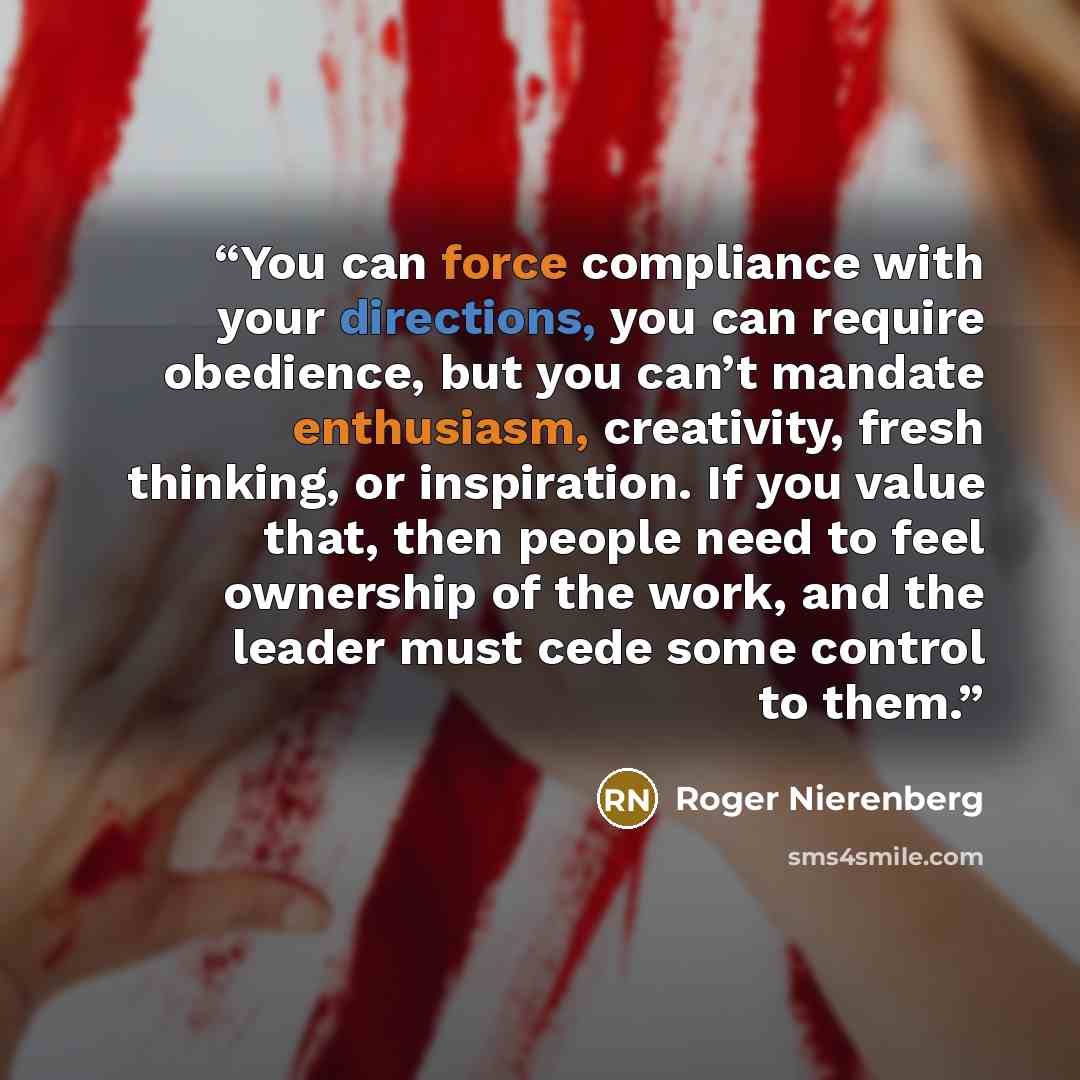 “You can force compliance with your directions, you can require obedience, but you can’t mandate enthusiasm, creativity, fresh thinking, or inspiration. If you value that, then people need to feel ownership of the work, and the leader must cede some control to them.” quote by Roger Nierenberg