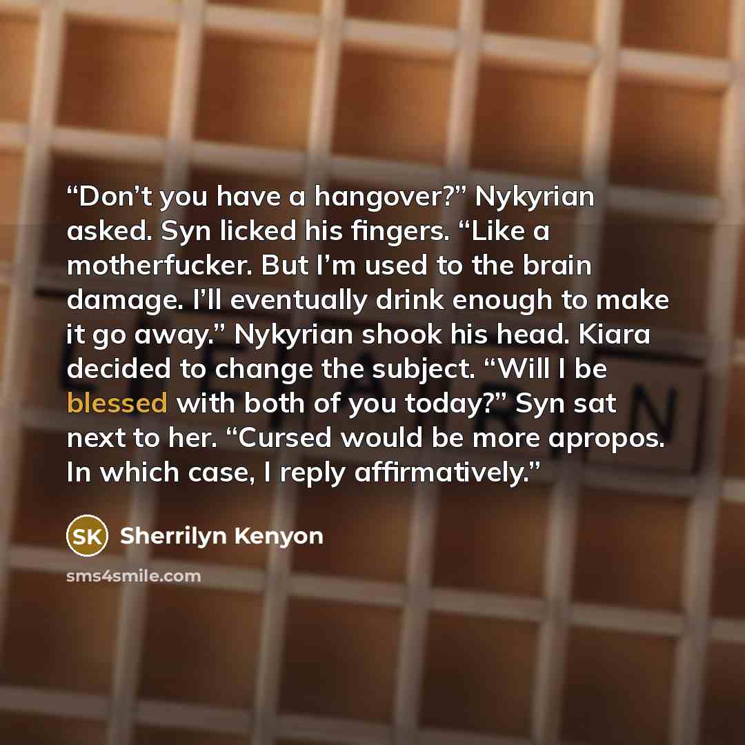 “Don’t you have a hangover?” Nykyrian asked. Syn licked his fingers. “Like a motherfucker. But I’m used to the brain damage. I’ll eventually drink enough to make it go away.” Nykyrian shook his head. Kiara decided to change the subject. “Will I be blessed with both of you today?” Syn sat next to…” quote by Sherrilyn Kenyon