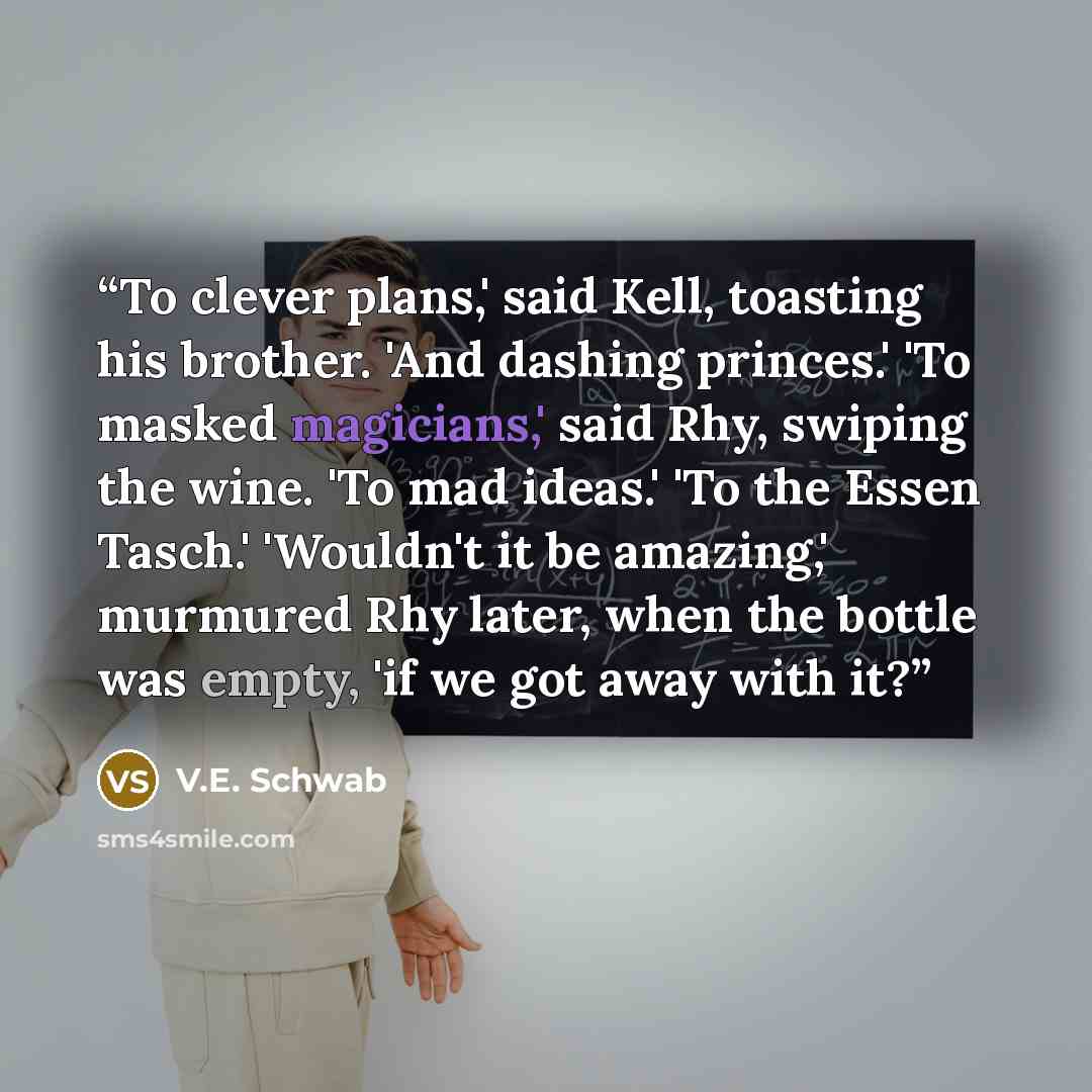 “To clever plans,' said Kell, toasting his brother. 'And dashing princes.' 'To masked magicians,' said Rhy, swiping the wine. 'To mad ideas.' 'To the Essen Tasch.' 'Wouldn't it be amazing,' murmured Rhy later, when the bottle was empty, 'if we got away with it?” quote by V.E. Schwab
