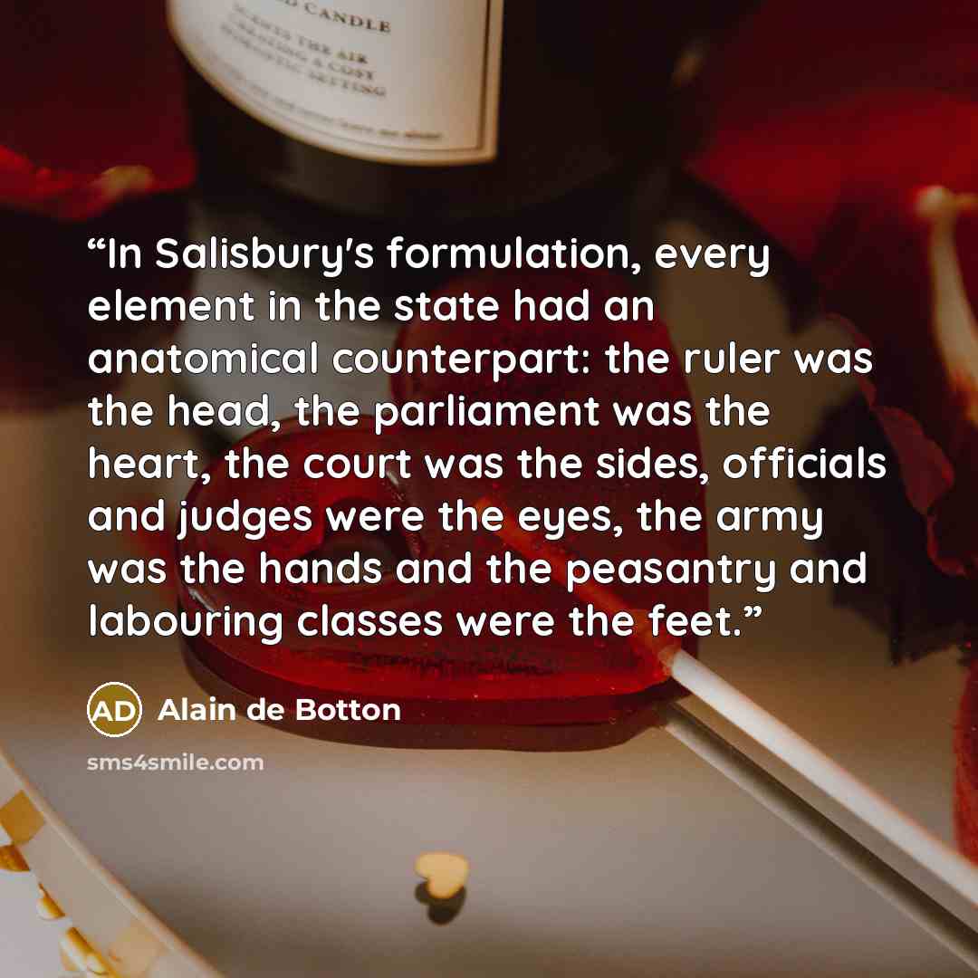 “In Salisbury's formulation, every element in the state had an anatomical counterpart: the ruler was the head, the parliament was the heart, the court was the sides, officials and judges were the eyes, the army was the hands and the peasantry and labouring classes were the feet.” quote by Alain de Botton