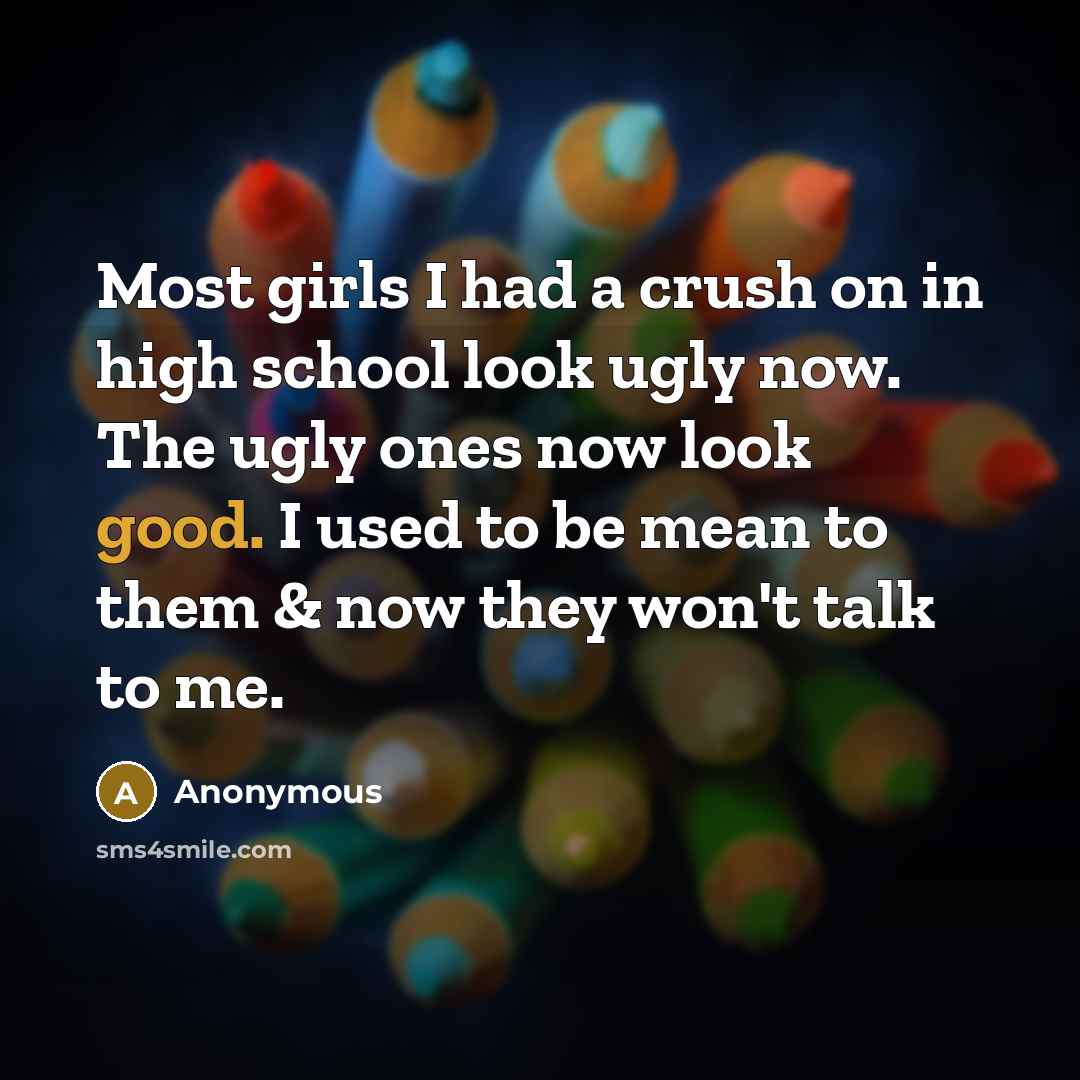 “Most girls I had a crush on in high school look ugly now. The ugly ones now look good. I used to be mean to them & now they won't talk to me.” quote by Anonymous