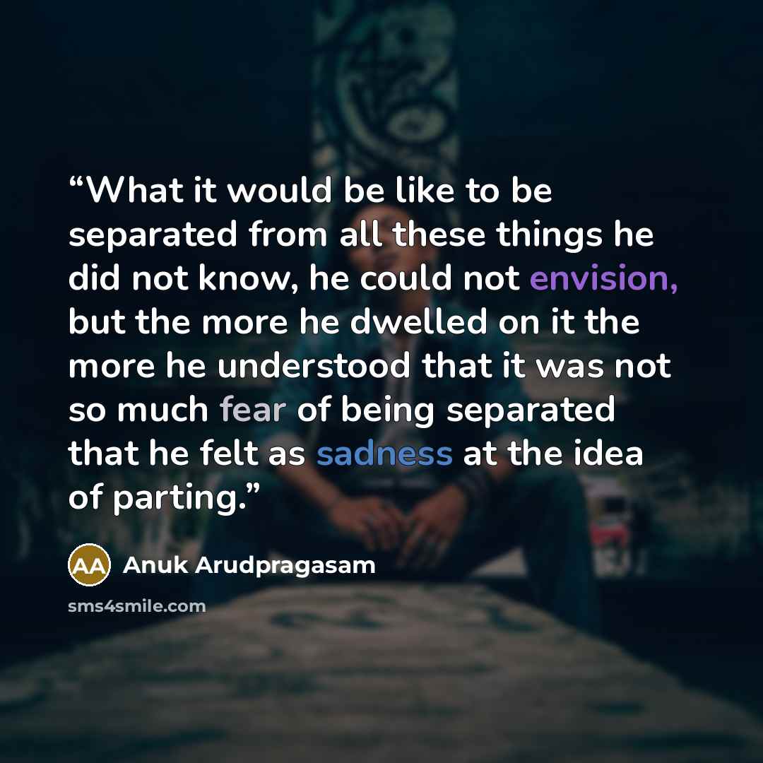 “What it would be like to be separated from all these things he did not know, he could not envision, but the more he dwelled on it the more he understood that it was not so much fear of being separated that he felt as sadness at the idea of parting.” quote by Anuk Arudpragasam
