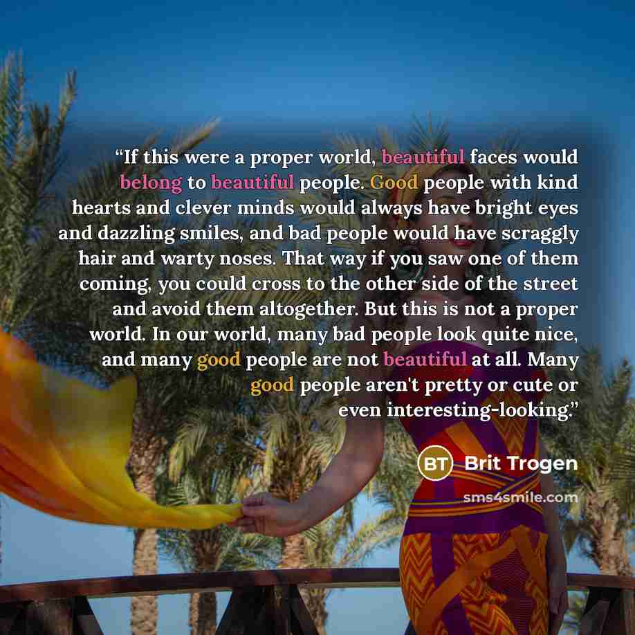 “If this were a proper world, beautiful faces would belong to beautiful people. Good people with kind hearts and clever minds would always have bright eyes and dazzling smiles, and bad people would have scraggly hair and warty noses. That way if you saw one of them coming, you could cross to the…” quote by Brit Trogen