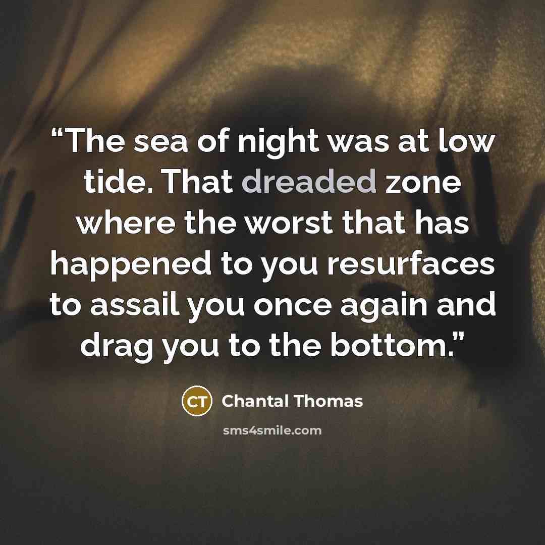 “The sea of night was at low tide. That dreaded zone where the worst that has happened to you resurfaces to assail you once again and drag you to the bottom.” quote by Chantal Thomas