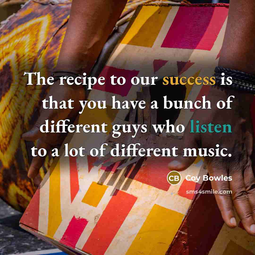 “The recipe to our success is that you have a bunch of different guys who listen to a lot of different music.” quote by Coy Bowles