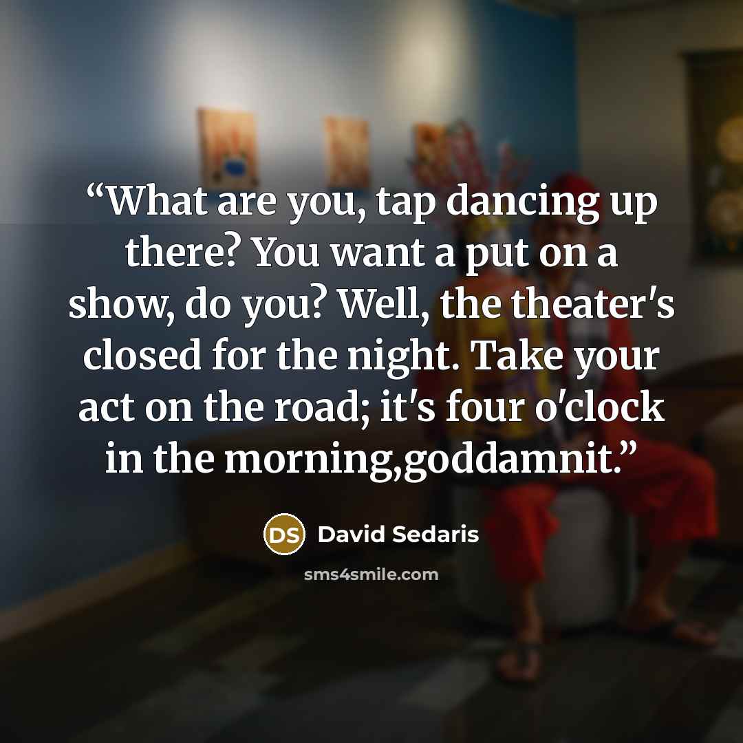 “What are you, tap dancing up there? You want a put on a show, do you? Well, the theater's closed for the night. Take your act on the road; it's four o'clock in the morning,goddamnit.” quote by David Sedaris