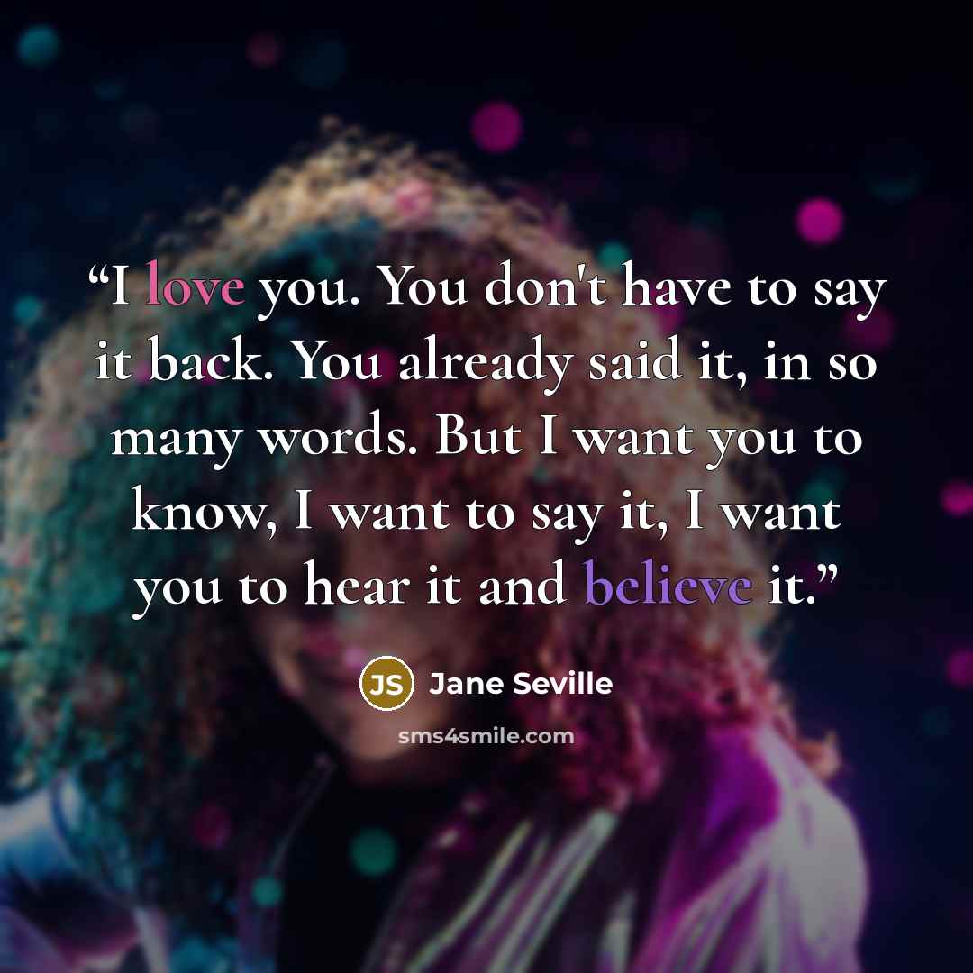 “I love you. You don't have to say it back. You already said it, in so many words. But I want you to know, I want to say it, I want you to hear it and believe it.” quote by Jane Seville