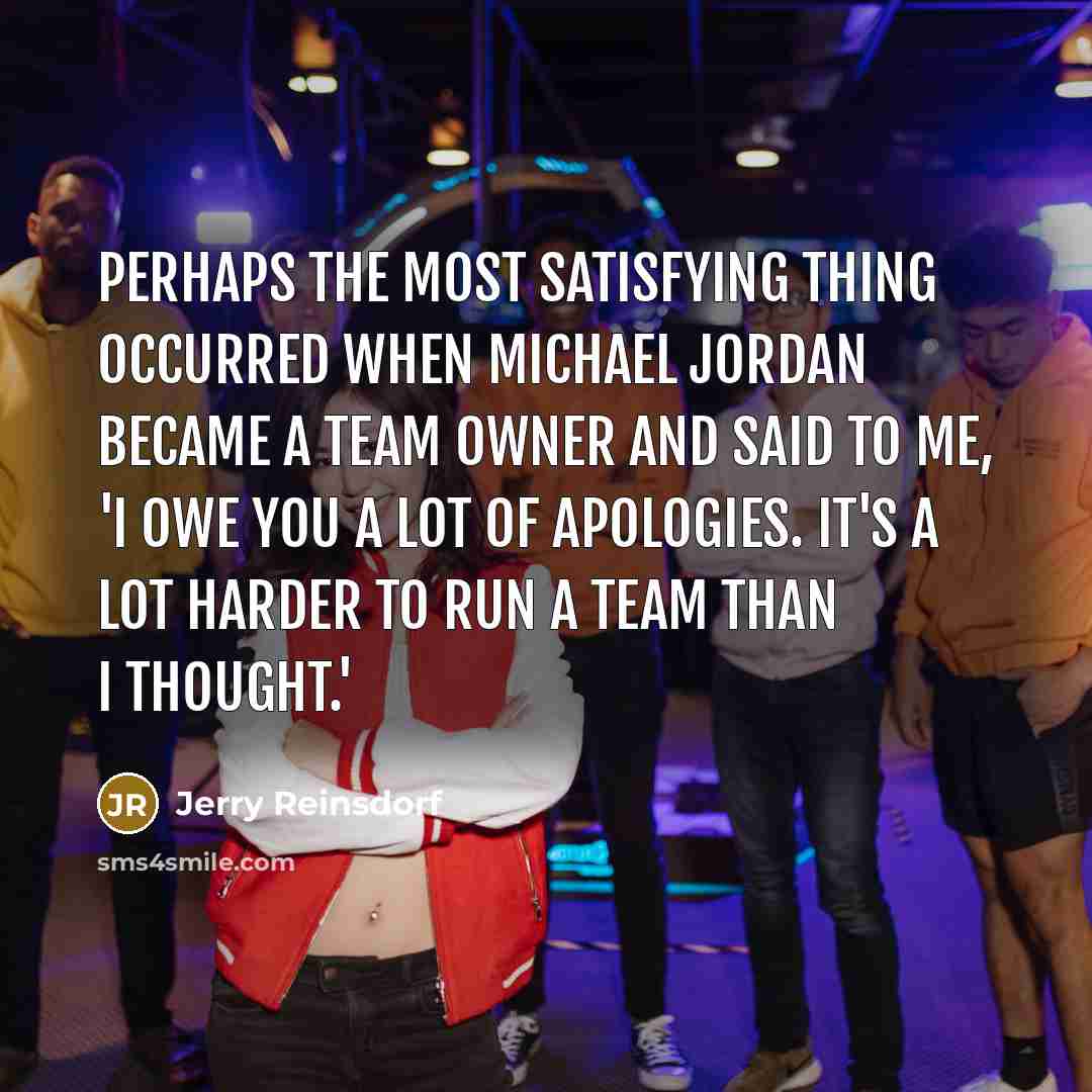 “Perhaps the most satisfying thing occurred when Michael Jordan became a team owner and said to me, 'I owe you a lot of apologies. It's a lot harder to run a team than I thought.'” quote by Jerry Reinsdorf