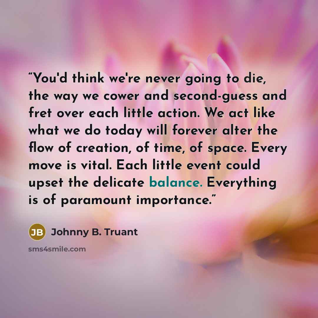 “You'd think we're never going to die, the way we cower and second-guess and fret over each little action. We act like what we do today will forever alter the flow of creation, of time, of space. Every move is vital. Each little event could upset the delicate balance. Everything is of paramount…” quote by Johnny B. Truant