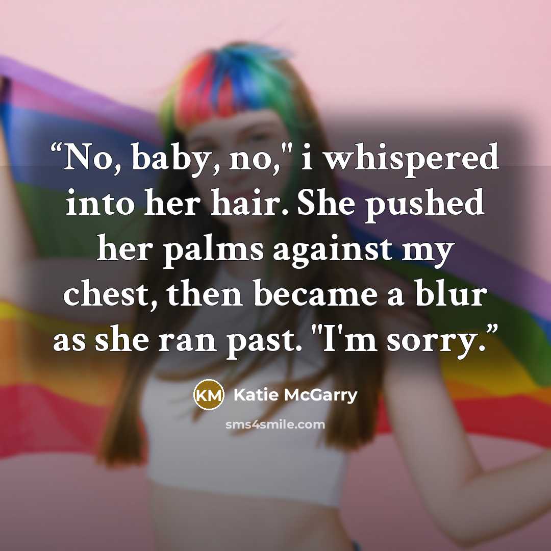 “No, baby, no," i whispered into her hair. She pushed her palms against my chest, then became a blur as she ran past. "I'm sorry.” quote by Katie McGarry